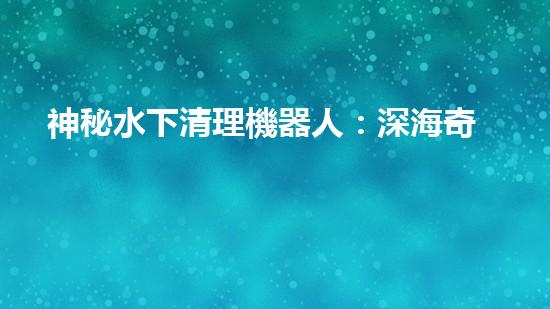 神秘水下清理機器人：深海奇觀中的隱秘守護者！